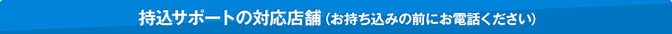 持込サポートの対応店舗(お持ち込みの前にお電話ください)