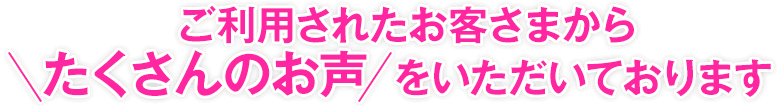 ご利用されたお客さまからたくさんのお声をいただいております